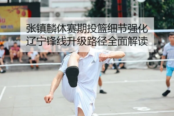 张镇麟休赛期投篮细节强化 辽宁锋线升级路径全面解读